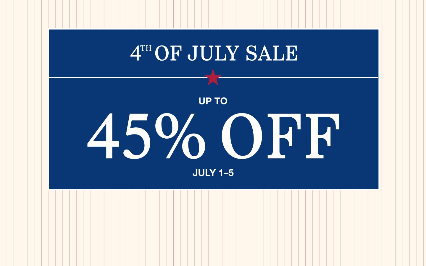 4th of July Sale. Up to 45% off. July 1 through 5.
