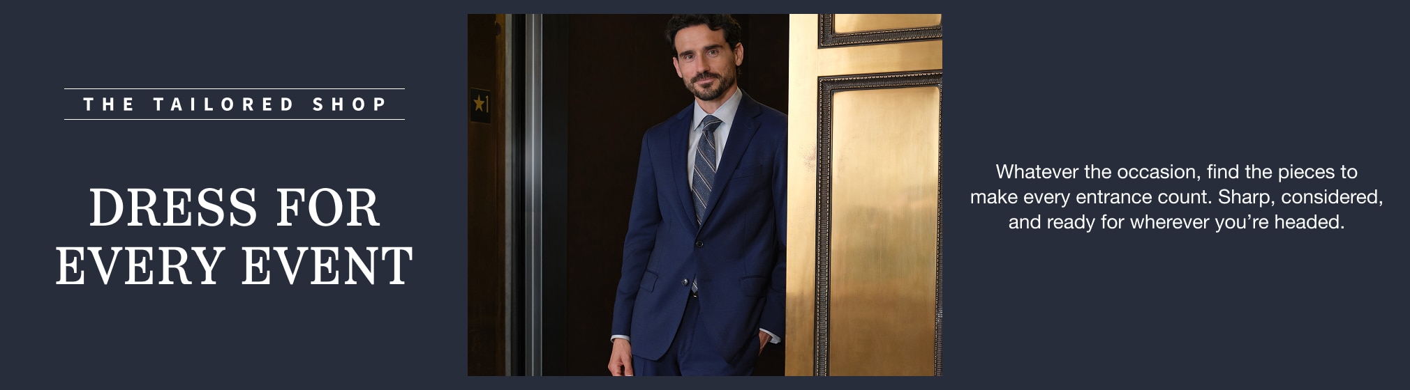 The Tailored Shop. Dress for every event. Whatever the occasion, find the pieces to make every entrance count. Sharp, considered, and ready for wherever you’re headed.