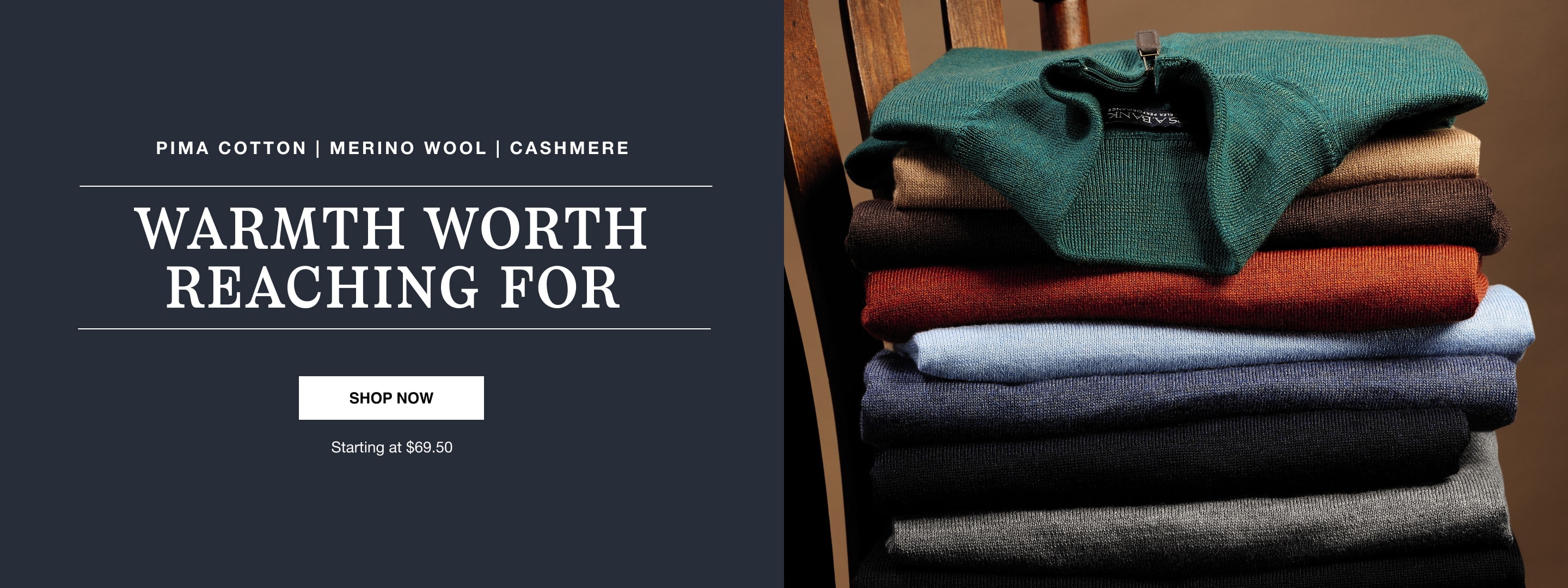 Pima cotton, merino wool and cashmere. Warmth worth reaching for. Shop now. Starting at $69.50.
