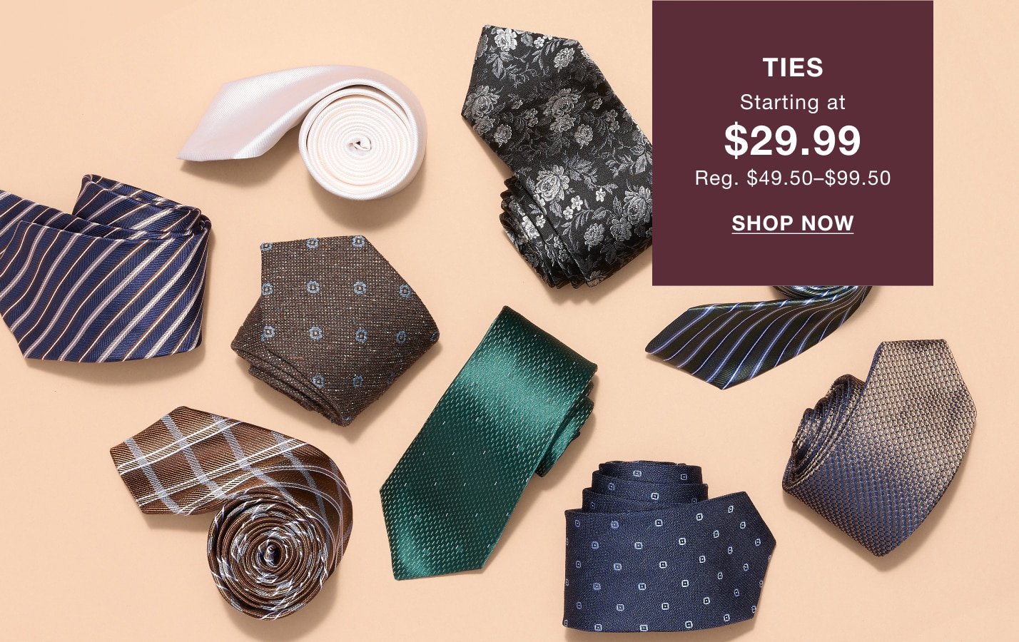 TIES STARTING AT $29.99, REGULARLY $49.50 TO $99.50. SHOP NOW.