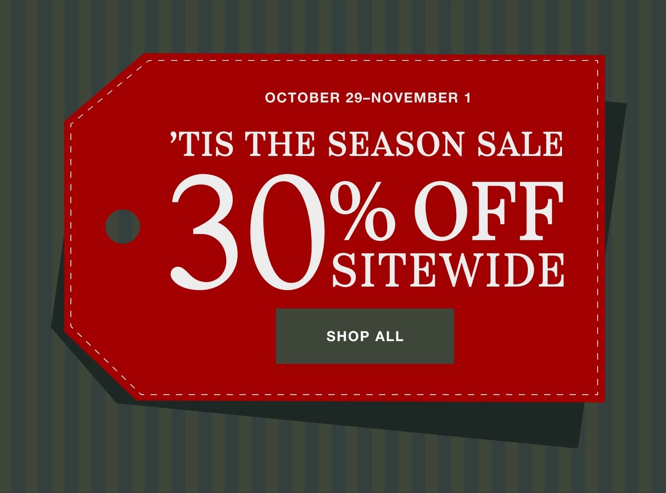 'Tis the Season Sale. October 29 to November 1. 30% off sitewide. Shop all.