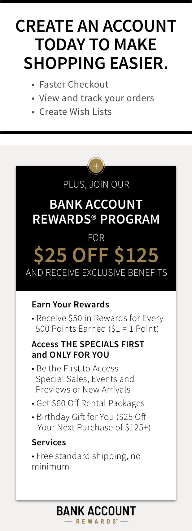Create an Account today to make shopping easier. Faster Checkout out, View and track your orders, Create Wish Lists. Plus Join our Bank Account Rewards program for $25 off $125 and receive exclusive benefits.