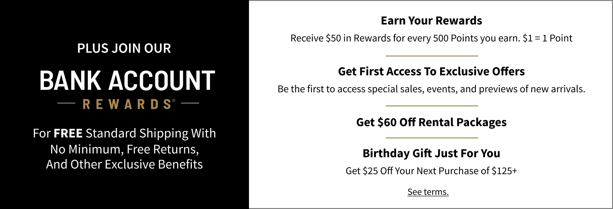 Join Bank Account Rewards for free standard shipping with no minimum, free returns, and other exclusive benefits. Earn rewards, get first access to exclusive offers, get $60 off rental packages, and receive a birthday gift.