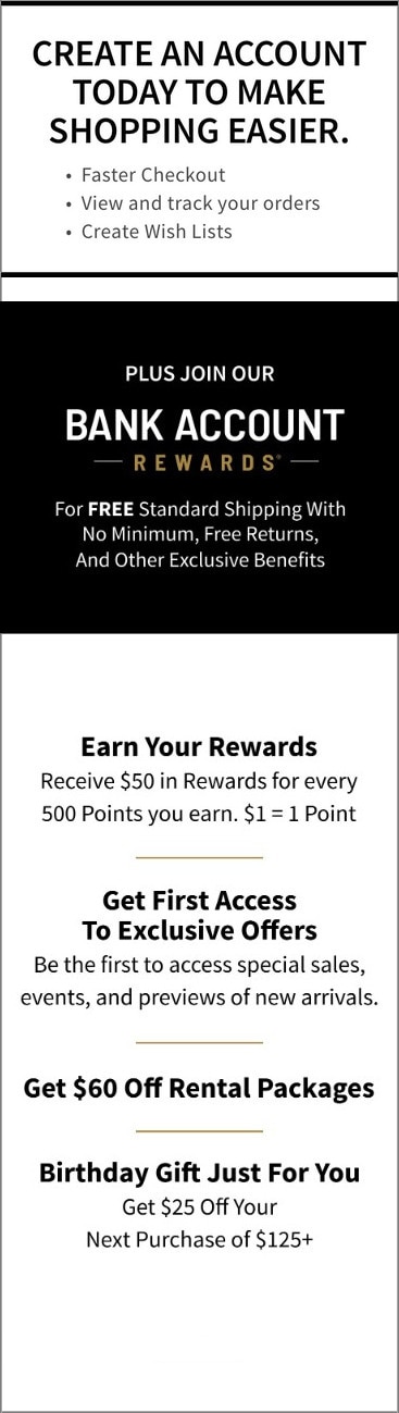 Create an account today to make shopping easier: faster checkout, view and track your orders, create wish lists. Plus join our Bank Account Rewards for free standard shipping with no minimum, free returns, and other exclusive benefits. Earn your rewards, get first access to exclusive offers, get $60 off rental packages, and a birthday gift just for you.
